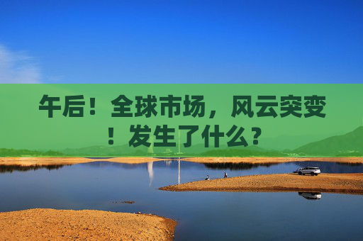 午后！全球市场，风云突变！发生了什么？