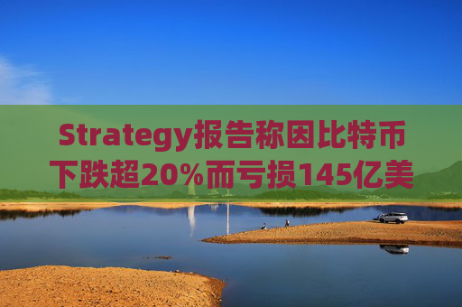 Strategy报告称因比特币下跌超20%而亏损145亿美元 将继续增持并调整融资方式