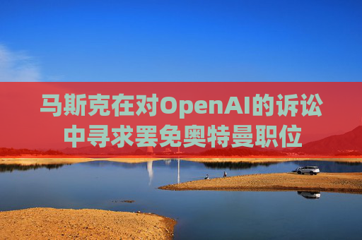 马斯克在对OpenAI的诉讼中寻求罢免奥特曼职位