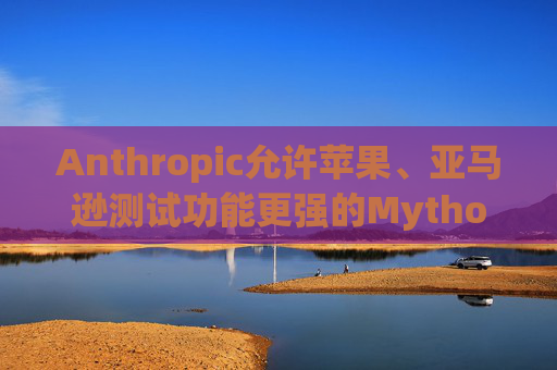 Anthropic允许苹果、亚马逊测试功能更强的Mythos模型