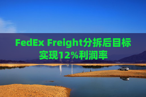 FedEx Freight分拆后目标实现12%利润率