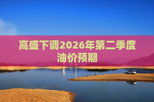 高盛下调2026年第二季度油价预期 第1张 高盛下调2026年第二季度油价预期 第1张