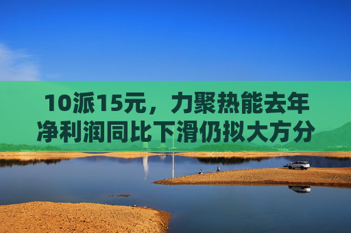 10派15元，力聚热能去年净利润同比下滑仍拟大方分红，实控人可直接分得7500万元