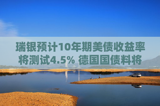 瑞银预计10年期美债收益率将测试4.5% 德国国债料将跑赢