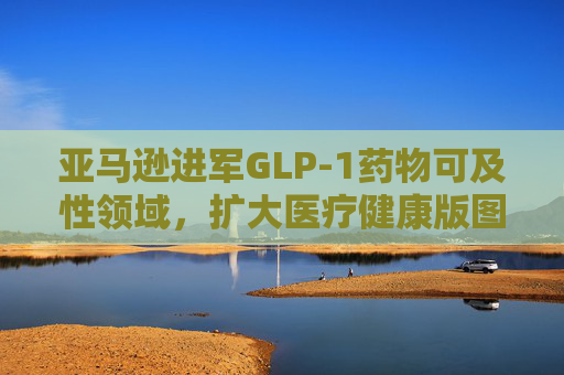 亚马逊进军GLP-1药物可及性领域，扩大医疗健康版图