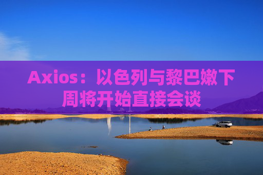 Axios：以色列与黎巴嫩下周将开始直接会谈