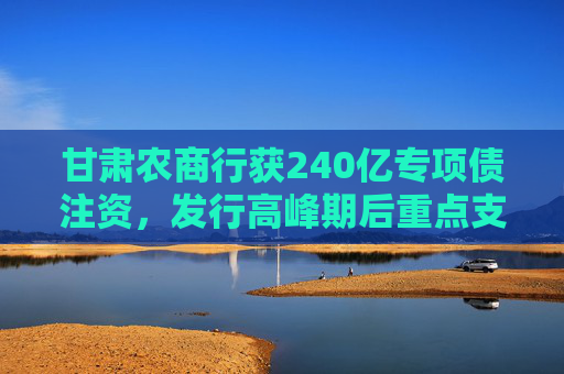 甘肃农商行获240亿专项债注资，发行高峰期后重点支持农信体系改革  第1张