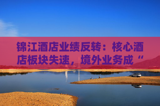 锦江酒店业绩反转：核心酒店板块失速，境外业务成“失血”黑洞