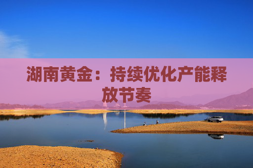湖南黄金：持续优化产能释放节奏