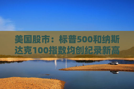 美国股市：标普500和纳斯达克100指数均创纪录新高 停火憧憬推升涨势
