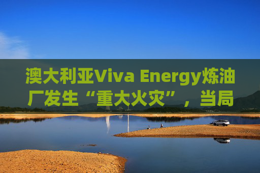 澳大利亚Viva Energy炼油厂发生“重大火灾”，当局确认火势尚未得到控制