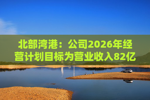 北部湾港：公司2026年经营计划目标为营业收入82亿元，同比增长7.70%