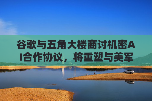 谷歌与五角大楼商讨机密AI合作协议，将重塑与美军关系