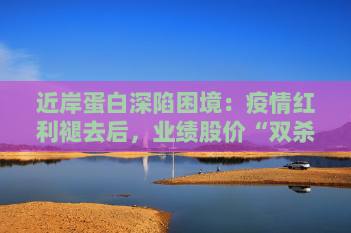近岸蛋白深陷困境：疫情红利褪去后，业绩股价“双杀”，三大隐忧浮出水面
