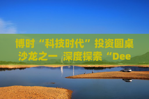 博时“科技时代”投资圆桌沙龙之一 深度探索“Deep Seek与AI投资”机遇