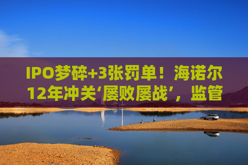 IPO梦碎+3张罚单！海诺尔12年冲关‘屡败屡战’，监管铁腕追责释放什么信号？