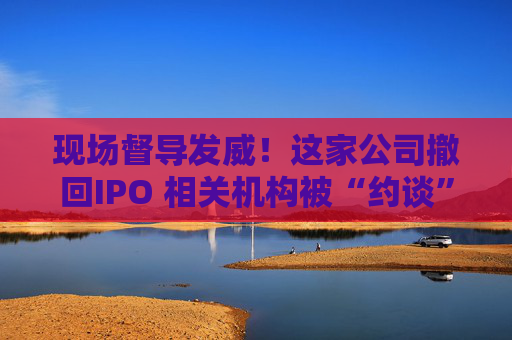 现场督导发威！这家公司撤回IPO 相关机构被“约谈”