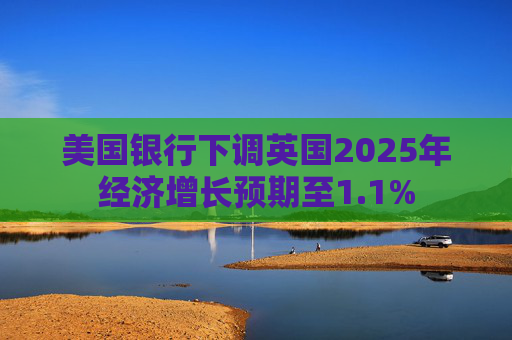 美国银行下调英国2025年经济增长预期至1.1%