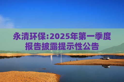 永清环保:2025年第一季度报告披露提示性公告