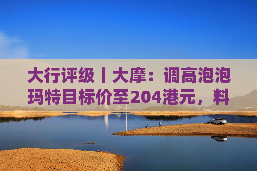 大行评级丨大摩:调高泡泡玛特目标价至204港元,料Labubu 3.0带动销售续强