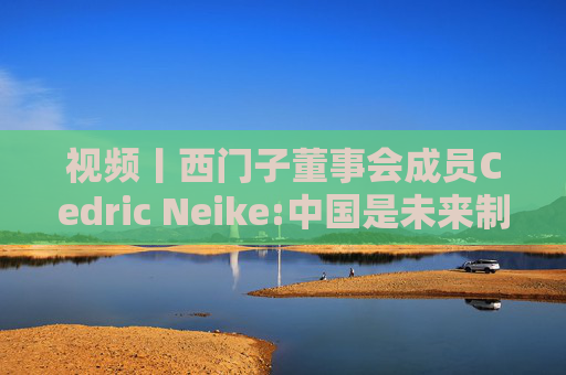 视频丨西门子董事会成员Cedric Neike:中国是未来制造业核心，不适应就会被淘汰