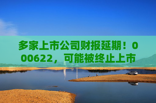 多家上市公司财报延期！000622，可能被终止上市