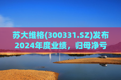 苏大维格(300331.SZ)发布2024年度业绩，归母净亏损5805万元，亏损扩大