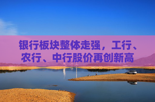 银行板块整体走强,工行、农行、中行股价再创新高