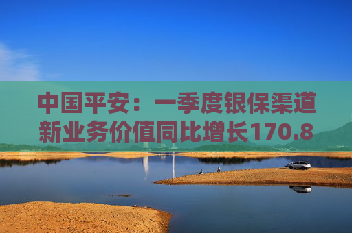 中国平安：一季度银保渠道新业务价值同比增长170.8%