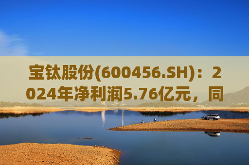 宝钛股份(600456.SH)：2024年净利润5.76亿元，同比增长5.92%