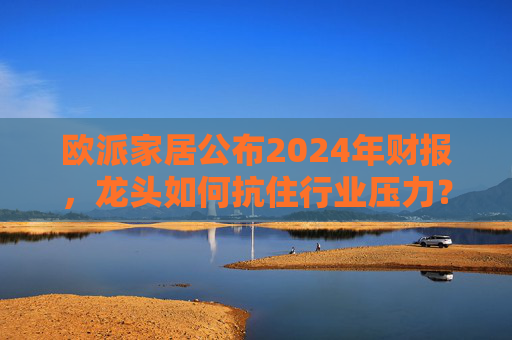 欧派家居公布2024年财报，龙头如何抗住行业压力？要做大家居平台，但“不与装企争利”