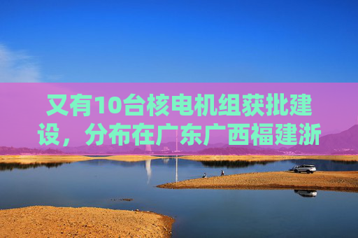 又有10台核电机组获批建设,分布在广东广西福建浙江山东