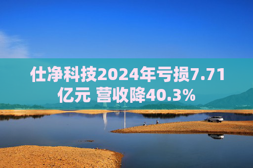 仕净科技2024年亏损7.71亿元 营收降40.3%