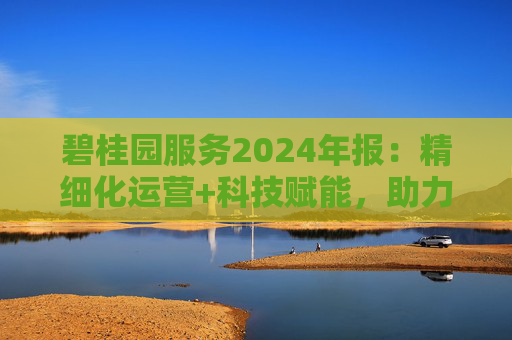 碧桂园服务2024年报:精细化运营+科技赋能,助力质效双升