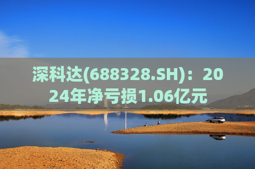 深科达(688328.SH)：2024年净亏损1.06亿元