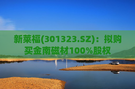 新莱福(301323.SZ)：拟购买金南磁材100%股权