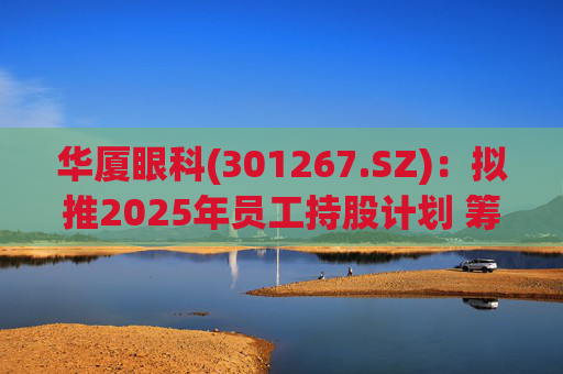 华厦眼科(301267.SZ)：拟推2025年员工持股计划 筹资总额上限为7241.78万元