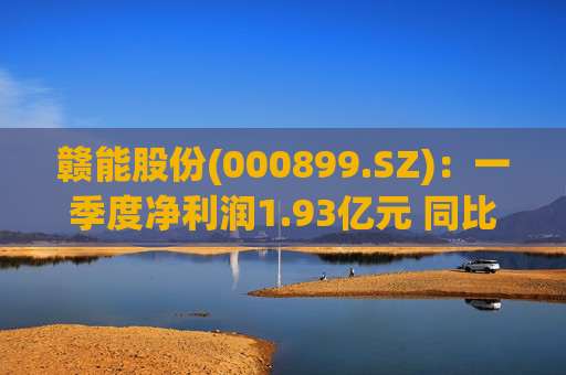 赣能股份(000899.SZ):一季度净利润1.93亿元 同比下降5.19%