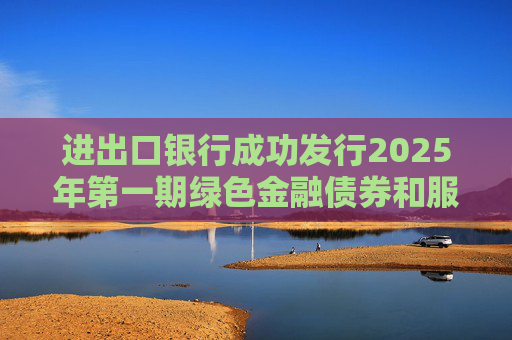 进出口银行成功发行2025年第一期绿色金融债券和服务外贸提质增效主题金融债券