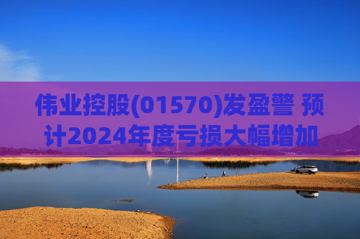 伟业控股(01570)发盈警 预计2024年度亏损大幅增加