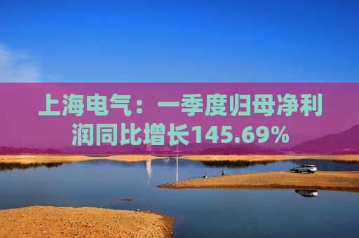 上海电气：一季度归母净利润同比增长145.69%
