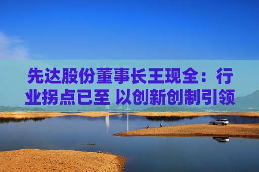 先达股份董事长王现全：行业拐点已至 以创新创制引领中国农药在全球崛起