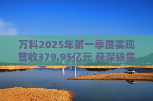 万科2025年第一季度实现营收379.95亿元 获深铁集团33亿元借款支持
