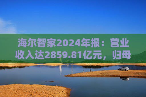 海尔智家2024年报：营业收入达2859.81亿元，归母净利润187.41亿元