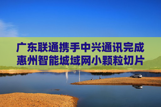 广东联通携手中兴通讯完成惠州智能城域网小颗粒切片试点