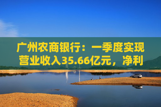 广州农商银行:一季度实现营业收入35.66亿元,净利润12.14亿元 第1张 广州农商银行:一季度实现营业收入35.66亿元,净利润12.14亿元 第1张