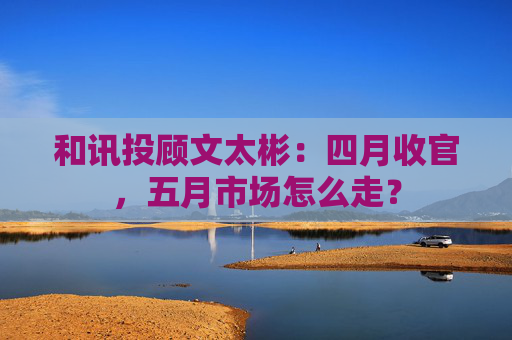 和讯投顾文太彬:四月收官,五月市场怎么走?