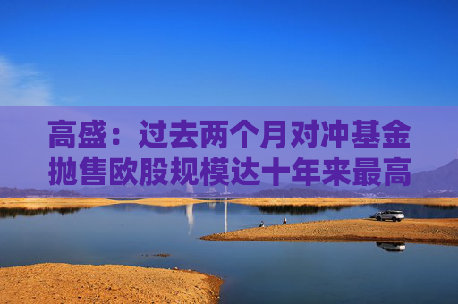 高盛：过去两个月对冲基金抛售欧股规模达十年来最高水平  第1张