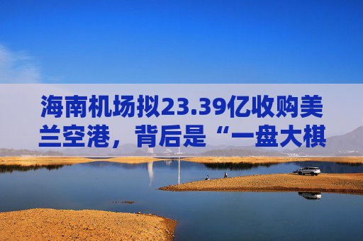 海南机场拟23.39亿收购美兰空港，背后是“一盘大棋”