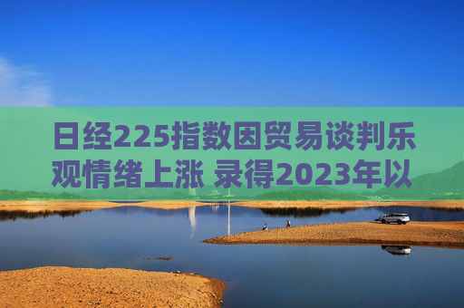 日经225指数因贸易谈判乐观情绪上涨 录得2023年以来最长连涨纪录